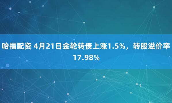 哈福配资 4月21日金轮转债上涨1.5%，转股溢价率17.98%