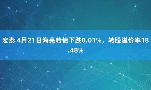 宏泰 4月21日海亮转债下跌0.01%，转股溢价率18.48%