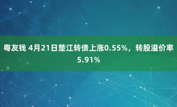 粤友钱 4月21日楚江转债上涨0.55%，转股溢价率5.91%
