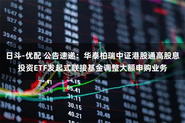 日斗-优配 公告速递：华泰柏瑞中证港股通高股息投资ETF发起式联接基金调整大额申购业务
