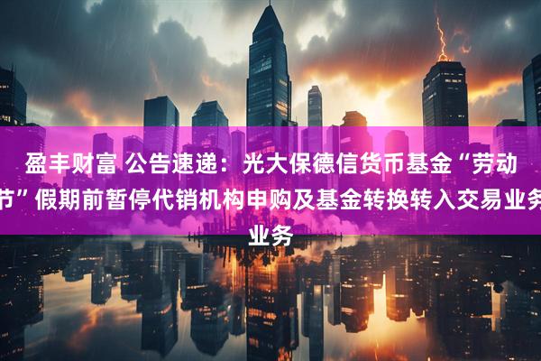 盈丰财富 公告速递：光大保德信货币基金“劳动节”假期前暂停代销机构申购及基金转换转入交易业务