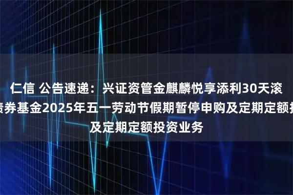 仁信 公告速递：兴证资管金麒麟悦享添利30天滚动持有债券基金2025年五一劳动节假期暂停申购及定期定额投资业务
