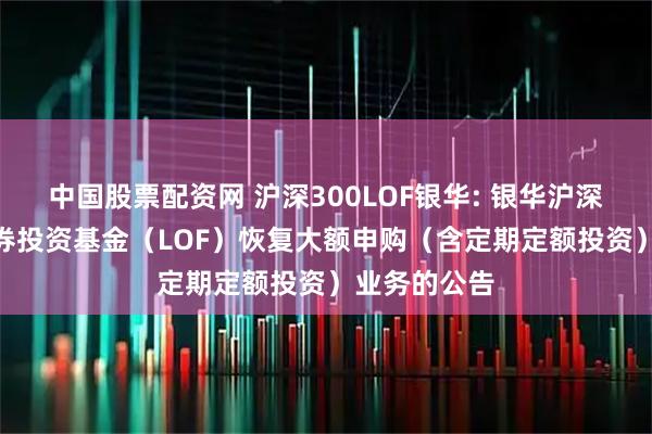 中国股票配资网 沪深300LOF银华: 银华沪深300指数证券投资基金（LOF）恢复大额申购（含定期定额投资）业务的公告