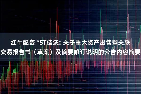 红牛配资 *ST佳沃: 关于重大资产出售暨关联交易报告书（草案）及摘要修订说明的公告内容摘要