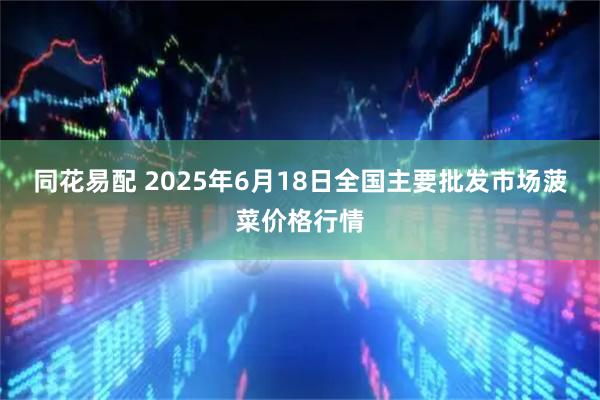 同花易配 2025年6月18日全国主要批发市场菠菜价格行情