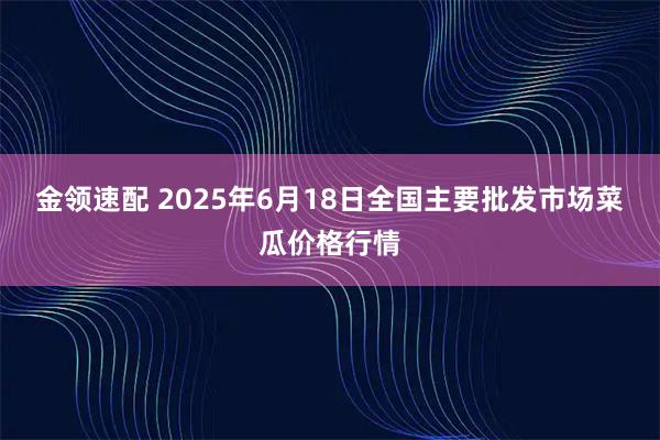 金领速配 2025年6月18日全国主要批发市场菜瓜价格行情