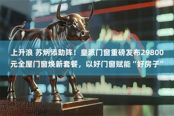 上升浪 苏炳添助阵！皇派门窗重磅发布29800元全屋门窗焕新套餐，以好门窗赋能“好房子”