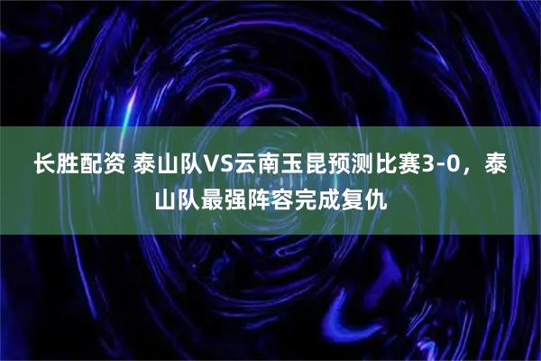 长胜配资 泰山队VS云南玉昆预测比赛3-0，泰山队最强阵容完成复仇