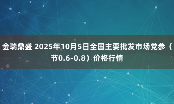 金瑞鼎盛 2025年10月5日全国主要批发市场党参（节0.6-0.8）价格行情