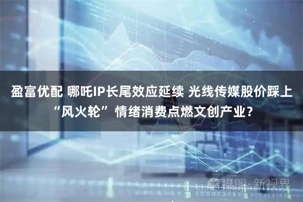 盈富优配 哪吒IP长尾效应延续 光线传媒股价踩上“风火轮” 情绪消费点燃文创产业？