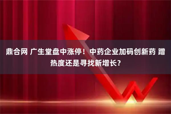 鼎合网 广生堂盘中涨停！中药企业加码创新药 蹭热度还是寻找新增长？