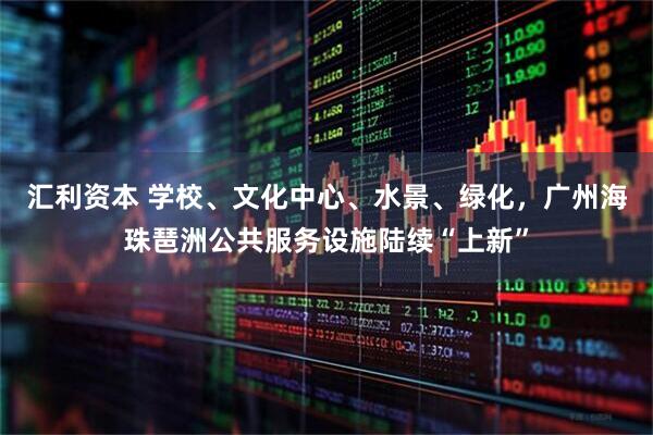 汇利资本 学校、文化中心、水景、绿化，广州海珠琶洲公共服务设施陆续“上新”