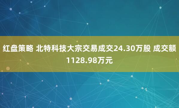 红盘策略 北特科技大宗交易成交24.30万股 成交额1128.98万元