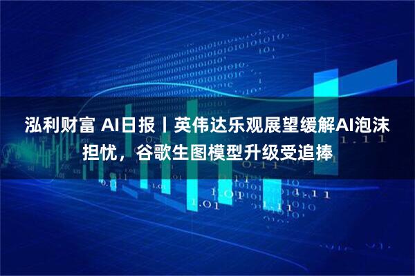 泓利财富 AI日报丨英伟达乐观展望缓解AI泡沫担忧，谷歌生图模型升级受追捧