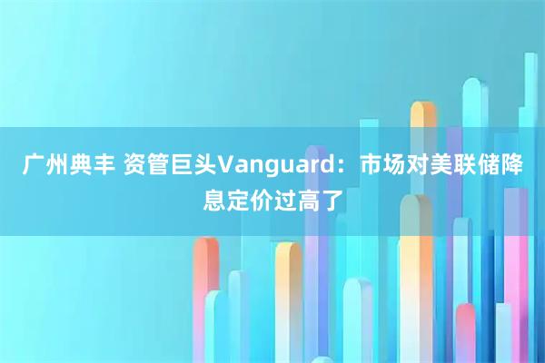 广州典丰 资管巨头Vanguard：市场对美联储降息定价过高了