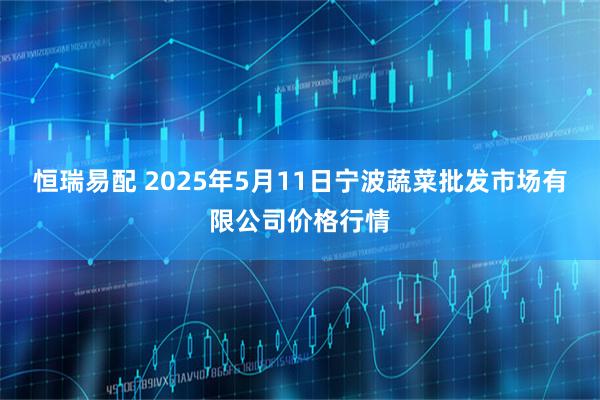 恒瑞易配 2025年5月11日宁波蔬菜批发市场有限公司价格行情