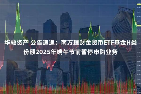 华融资产 公告速递：南方理财金货币ETF基金H类份额2025年端午节前暂停申购业务
