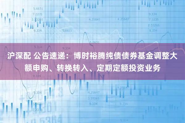 沪深配 公告速递：博时裕腾纯债债券基金调整大额申购、转换转入、定期定额投资业务