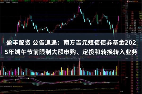 盈丰配资 公告速递：南方吉元短债债券基金2025年端午节前限制大额申购、定投和转换转入业务