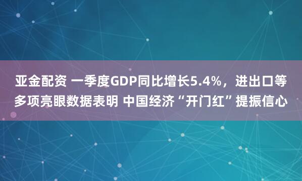 亚金配资 一季度GDP同比增长5.4%，进出口等多项亮眼数据表明 中国经济“开门红”提振信心