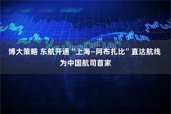 博大策略 东航开通“上海—阿布扎比”直达航线 为中国航司首家