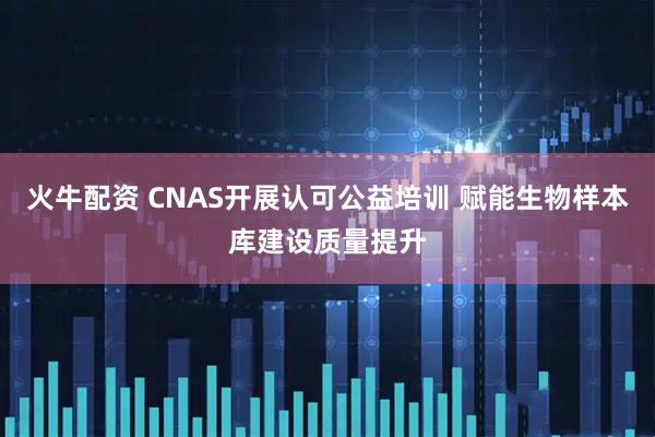 火牛配资 CNAS开展认可公益培训 赋能生物样本库建设质量提升