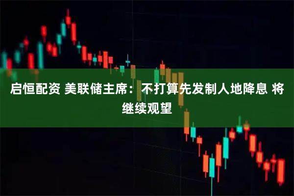 启恒配资 美联储主席：不打算先发制人地降息 将继续观望