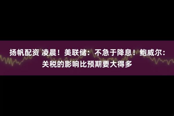 扬帆配资 凌晨！美联储：不急于降息！鲍威尔：关税的影响比预期要大得多