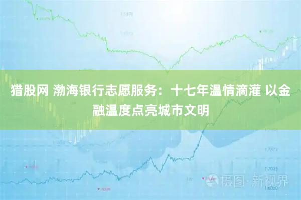 猎股网 渤海银行志愿服务：十七年温情滴灌 以金融温度点亮城市文明