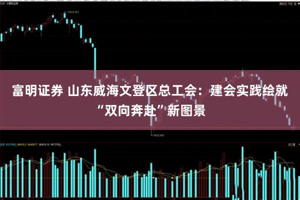富明证券 山东威海文登区总工会：建会实践绘就“双向奔赴”新图景