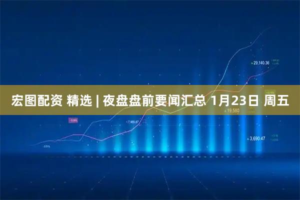 宏图配资 精选 | 夜盘盘前要闻汇总 1月23日 周五