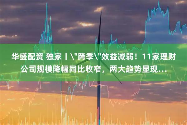 华盛配资 独家丨＂跨季＂效益减弱！11家理财公司规模降幅同比收窄，两大趋势显现…