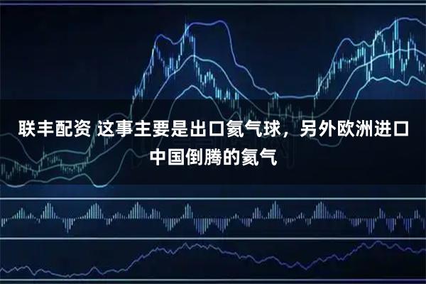 联丰配资 这事主要是出口氦气球，另外欧洲进口中国倒腾的氦气